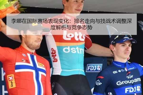 李娜在国际赛场表现变化：排名走向与技战术调整深度解析与竞争态势