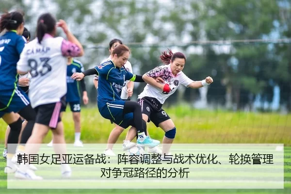 韩国女足亚运备战：阵容调整与战术优化、轮换管理对争冠路径的分析