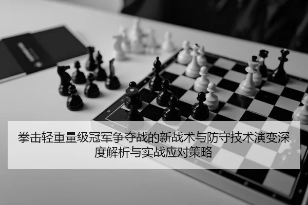 拳击轻重量级冠军争夺战的新战术与防守技术演变深度解析与实战应对策略